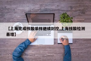 【上海完成核酸采样继续封控,上海核酸检测暴增】