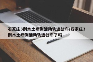 石家庄3例本土病例活动轨迹公布/石家庄3例本土病例活动轨迹公布了吗