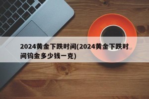 2024黄金下跌时间(2024黄金下跌时间钨金多少钱一克)