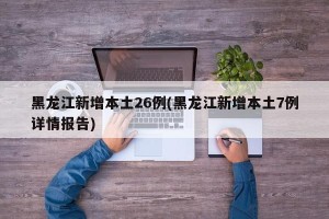 黑龙江新增本土26例(黑龙江新增本土7例详情报告)