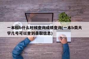 一本科b什么时候查询成绩查询(一本b类大学几号可以查到录取信息)