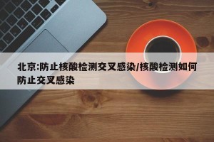 北京:防止核酸检测交叉感染/核酸检测如何防止交叉感染