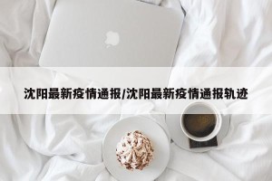沈阳最新疫情通报/沈阳最新疫情通报轨迹