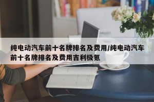 纯电动汽车前十名牌排名及费用/纯电动汽车前十名牌排名及费用吉利极氪