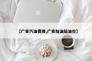 【广安汽油费用,广安加油站油价】