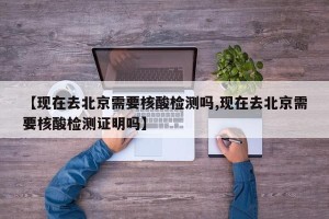 【现在去北京需要核酸检测吗,现在去北京需要核酸检测证明吗】