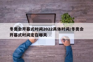 冬奥会开幕式时间2022具体时间/冬奥会开幕式时间定在哪天