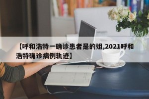【呼和浩特一确诊患者是的姐,2021呼和浩特确诊病例轨迹】