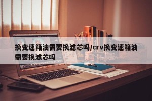 换变速箱油需要换滤芯吗/crv换变速箱油需要换滤芯吗