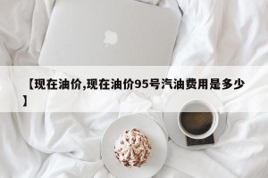 【现在油价,现在油价95号汽油费用是多少】
