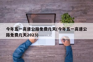 今年五一高速公路免费几天(今年五一高速公路免费几天2023)