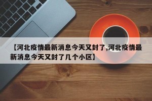 【河北疫情最新消息今天又封了,河北疫情最新消息今天又封了几个小区】