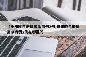 【贵州昨日新增确诊病例2例,贵州昨日新增确诊病例2例在哪里?】