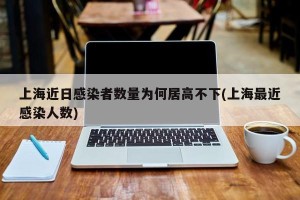 上海近日感染者数量为何居高不下(上海最近感染人数)