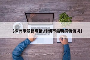 【株洲市最新疫情,株洲市最新疫情情况】