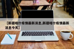 【新疆喀什疫情最新消息,新疆喀什疫情最新消息今天】