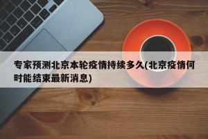 专家预测北京本轮疫情持续多久(北京疫情何时能结束最新消息)