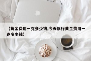 【黄金费用一克多少钱,今天银行黄金费用一克多少钱】