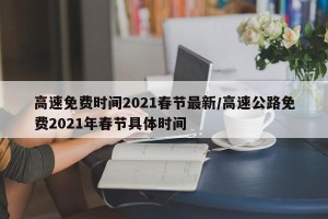 高速免费时间2021春节最新/高速公路免费2021年春节具体时间