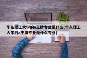 华东理工大学的a王牌专业是什么(华东理工大学的a王牌专业是什么专业)