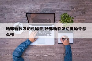 哈弗新款发动机噪音/哈弗新款发动机噪音怎么样