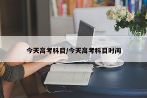 今天高考科目/今天高考科目时间