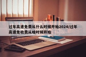 过年高速免费从什么时候开始2024/过年高速免收费从啥时候开始