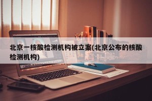 北京一核酸检测机构被立案(北京公布的核酸检测机构)