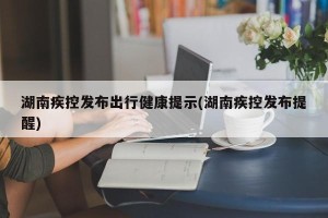 湖南疾控发布出行健康提示(湖南疾控发布提醒)