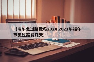 【端午免过路费吗2024,2021年端午节免过路费几天】