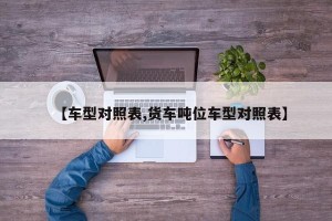 【车型对照表,货车吨位车型对照表】