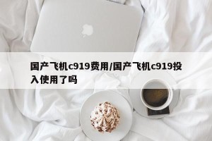 国产飞机c919费用/国产飞机c919投入使用了吗