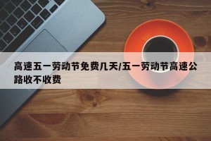 高速五一劳动节免费几天/五一劳动节高速公路收不收费
