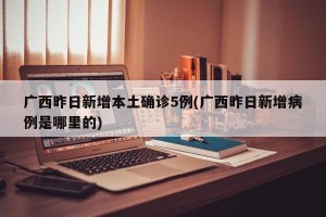 广西昨日新增本土确诊5例(广西昨日新增病例是哪里的)
