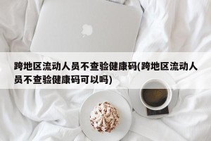 跨地区流动人员不查验健康码(跨地区流动人员不查验健康码可以吗)