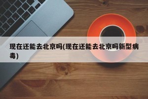 现在还能去北京吗(现在还能去北京吗新型病毒)