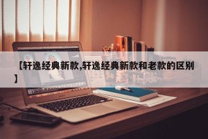 【轩逸经典新款,轩逸经典新款和老款的区别】