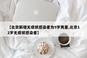 【北京新增无症状感染者为9岁男童,北京12岁无症状感染者】