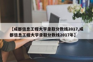 【成都信息工程大学录取分数线2017,成都信息工程大学录取分数线2017年】