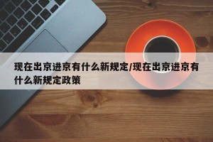 现在出京进京有什么新规定/现在出京进京有什么新规定政策