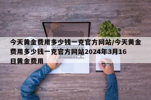 今天黄金费用多少钱一克官方网站/今天黄金费用多少钱一克官方网站2024年3月16日黄金费用