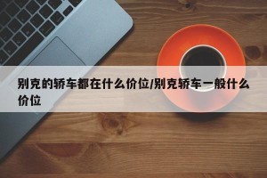 别克的轿车都在什么价位/别克轿车一般什么价位