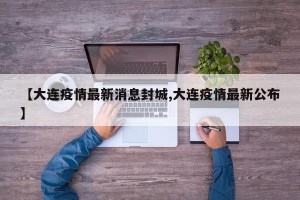 【大连疫情最新消息封城,大连疫情最新公布】