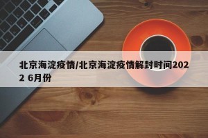 北京海淀疫情/北京海淀疫情解封时间2022 6月份