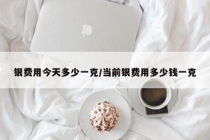 银费用今天多少一克/当前银费用多少钱一克