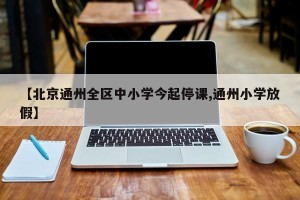 【北京通州全区中小学今起停课,通州小学放假】