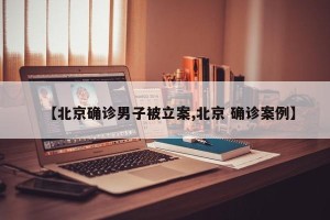 【北京确诊男子被立案,北京 确诊案例】