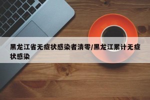黑龙江省无症状感染者清零/黑龙江累计无症状感染
