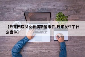 【丹东回应父女看病袭警事件,丹东发生了什么案件】