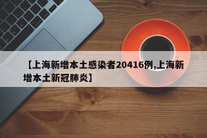 【上海新增本土感染者20416例,上海新增本土新冠肺炎】